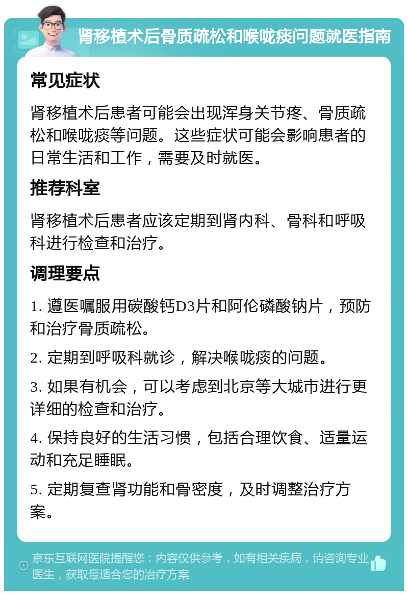 肾移植术后骨质疏松和喉咙痰问题就医指南 常见症状 肾移植术后患者可能会出现浑身关节疼、骨质疏松和喉咙痰等问题。这些症状可能会影响患者的日常生活和工作，需要及时就医。 推荐科室 肾移植术后患者应该定期到肾内科、骨科和呼吸科进行检查和治疗。 调理要点 1. 遵医嘱服用碳酸钙D3片和阿伦磷酸钠片，预防和治疗骨质疏松。 2. 定期到呼吸科就诊，解决喉咙痰的问题。 3. 如果有机会，可以考虑到北京等大城市进行更详细的检查和治疗。 4. 保持良好的生活习惯，包括合理饮食、适量运动和充足睡眠。 5. 定期复查肾功能和骨密度，及时调整治疗方案。