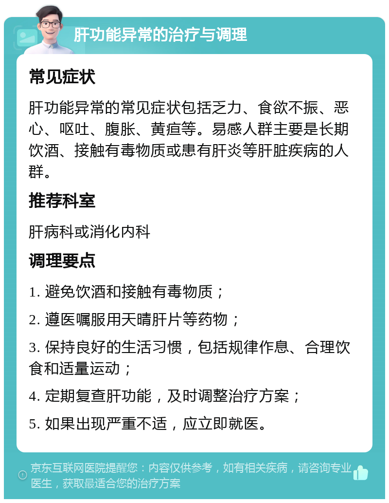 肝功能异常的治疗与调理 常见症状 肝功能异常的常见症状包括乏力、食欲不振、恶心、呕吐、腹胀、黄疸等。易感人群主要是长期饮酒、接触有毒物质或患有肝炎等肝脏疾病的人群。 推荐科室 肝病科或消化内科 调理要点 1. 避免饮酒和接触有毒物质； 2. 遵医嘱服用天晴肝片等药物； 3. 保持良好的生活习惯，包括规律作息、合理饮食和适量运动； 4. 定期复查肝功能，及时调整治疗方案； 5. 如果出现严重不适，应立即就医。