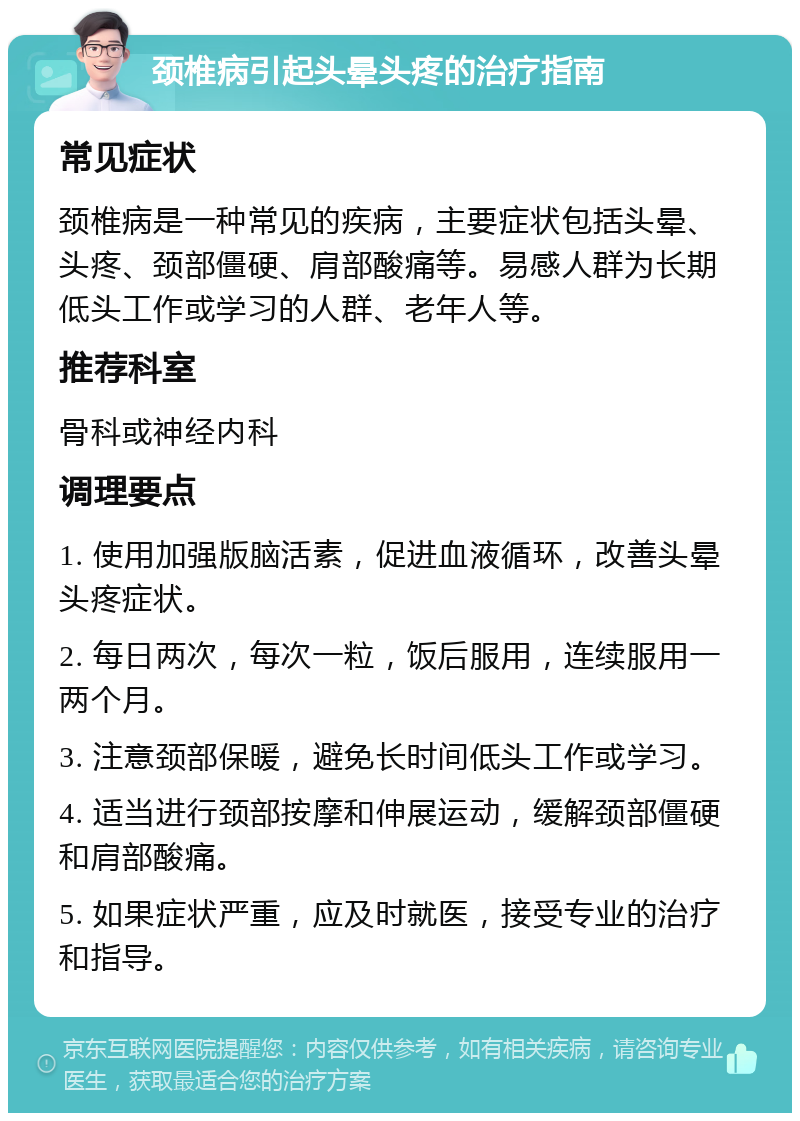 颈椎病引起头晕头疼的治疗指南 常见症状 颈椎病是一种常见的疾病，主要症状包括头晕、头疼、颈部僵硬、肩部酸痛等。易感人群为长期低头工作或学习的人群、老年人等。 推荐科室 骨科或神经内科 调理要点 1. 使用加强版脑活素，促进血液循环，改善头晕头疼症状。 2. 每日两次，每次一粒，饭后服用，连续服用一两个月。 3. 注意颈部保暖，避免长时间低头工作或学习。 4. 适当进行颈部按摩和伸展运动，缓解颈部僵硬和肩部酸痛。 5. 如果症状严重，应及时就医，接受专业的治疗和指导。