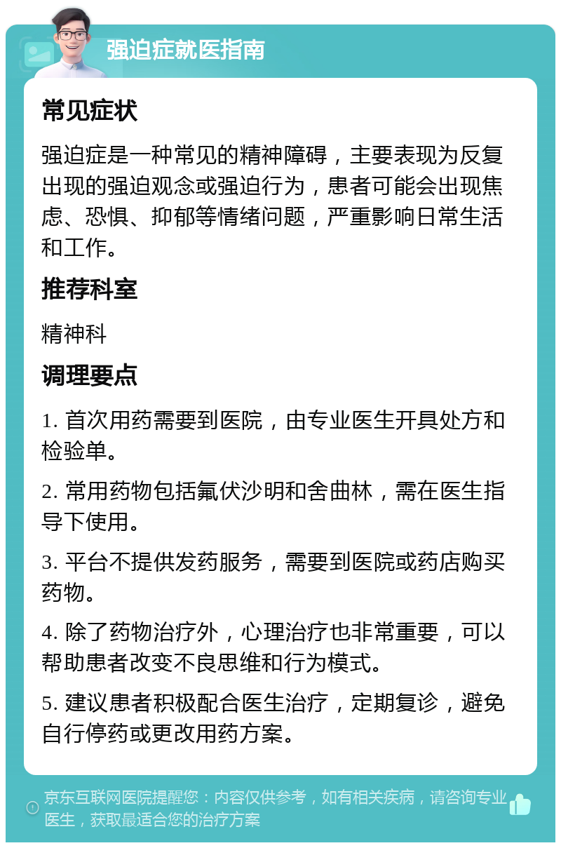 强迫症就医指南 常见症状 强迫症是一种常见的精神障碍，主要表现为反复出现的强迫观念或强迫行为，患者可能会出现焦虑、恐惧、抑郁等情绪问题，严重影响日常生活和工作。 推荐科室 精神科 调理要点 1. 首次用药需要到医院，由专业医生开具处方和检验单。 2. 常用药物包括氟伏沙明和舍曲林，需在医生指导下使用。 3. 平台不提供发药服务，需要到医院或药店购买药物。 4. 除了药物治疗外，心理治疗也非常重要，可以帮助患者改变不良思维和行为模式。 5. 建议患者积极配合医生治疗，定期复诊，避免自行停药或更改用药方案。