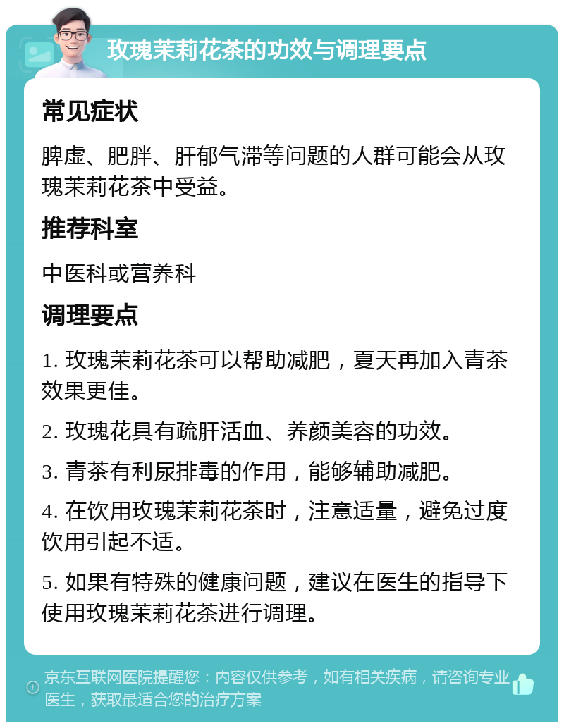 玫瑰茉莉花茶的功效与调理要点 常见症状 脾虚、肥胖、肝郁气滞等问题的人群可能会从玫瑰茉莉花茶中受益。 推荐科室 中医科或营养科 调理要点 1. 玫瑰茉莉花茶可以帮助减肥，夏天再加入青茶效果更佳。 2. 玫瑰花具有疏肝活血、养颜美容的功效。 3. 青茶有利尿排毒的作用，能够辅助减肥。 4. 在饮用玫瑰茉莉花茶时，注意适量，避免过度饮用引起不适。 5. 如果有特殊的健康问题，建议在医生的指导下使用玫瑰茉莉花茶进行调理。