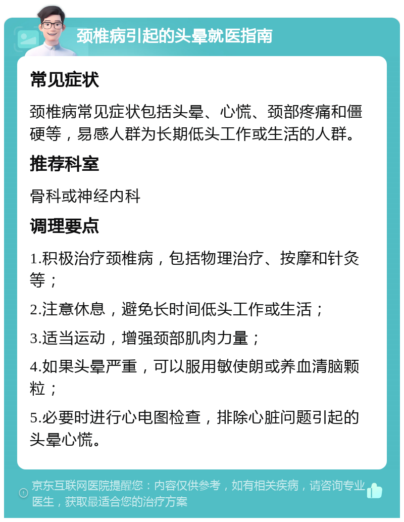 颈椎病引起的头晕就医指南 常见症状 颈椎病常见症状包括头晕、心慌、颈部疼痛和僵硬等，易感人群为长期低头工作或生活的人群。 推荐科室 骨科或神经内科 调理要点 1.积极治疗颈椎病，包括物理治疗、按摩和针灸等； 2.注意休息，避免长时间低头工作或生活； 3.适当运动，增强颈部肌肉力量； 4.如果头晕严重，可以服用敏使朗或养血清脑颗粒； 5.必要时进行心电图检查，排除心脏问题引起的头晕心慌。