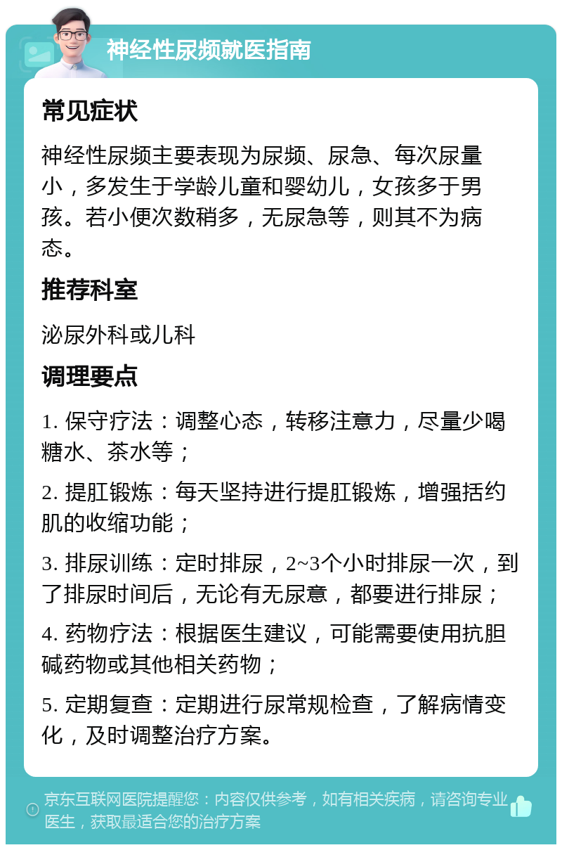 神经性尿频就医指南 常见症状 神经性尿频主要表现为尿频、尿急、每次尿量小，多发生于学龄儿童和婴幼儿，女孩多于男孩。若小便次数稍多，无尿急等，则其不为病态。 推荐科室 泌尿外科或儿科 调理要点 1. 保守疗法：调整心态，转移注意力，尽量少喝糖水、茶水等； 2. 提肛锻炼：每天坚持进行提肛锻炼，增强括约肌的收缩功能； 3. 排尿训练：定时排尿，2~3个小时排尿一次，到了排尿时间后，无论有无尿意，都要进行排尿； 4. 药物疗法：根据医生建议，可能需要使用抗胆碱药物或其他相关药物； 5. 定期复查：定期进行尿常规检查，了解病情变化，及时调整治疗方案。