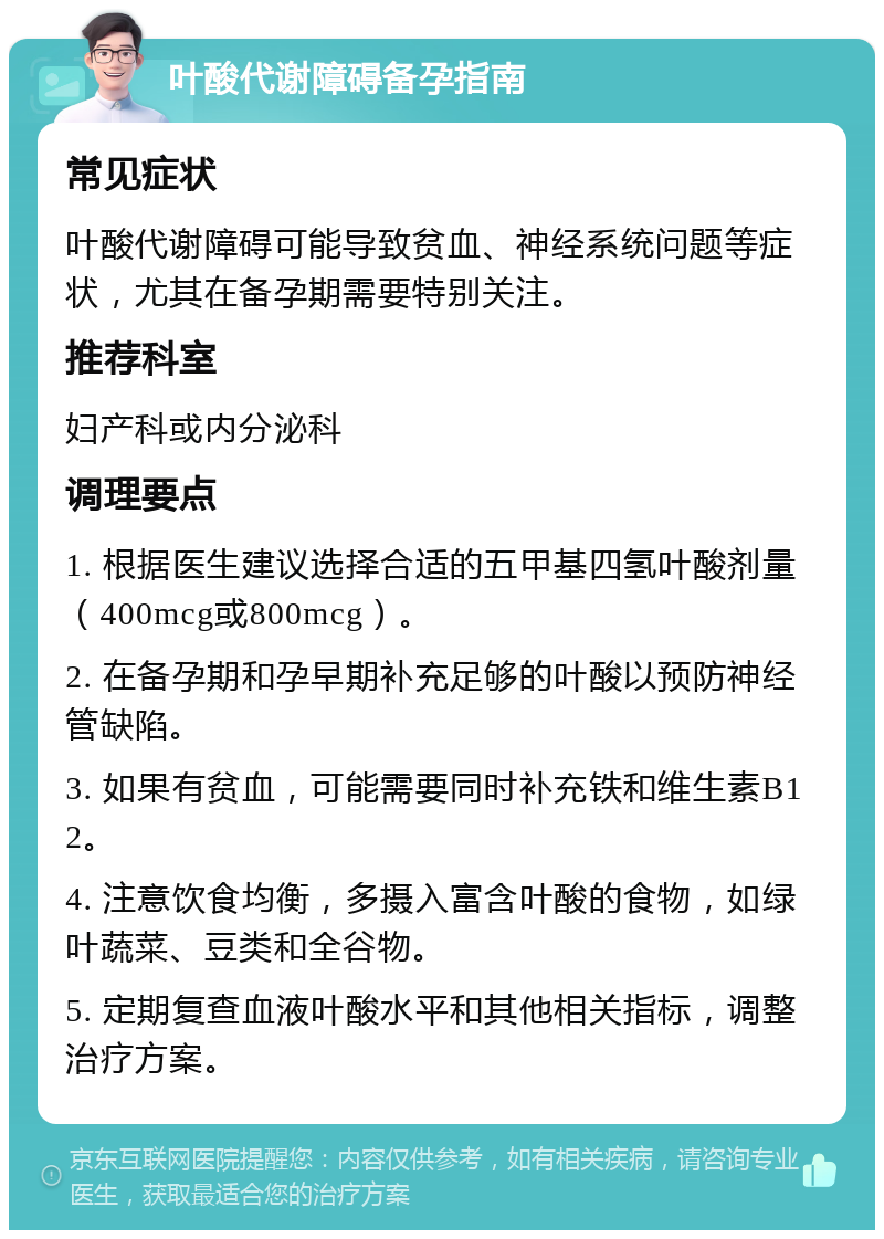 叶酸代谢障碍备孕指南 常见症状 叶酸代谢障碍可能导致贫血、神经系统问题等症状，尤其在备孕期需要特别关注。 推荐科室 妇产科或内分泌科 调理要点 1. 根据医生建议选择合适的五甲基四氢叶酸剂量（400mcg或800mcg）。 2. 在备孕期和孕早期补充足够的叶酸以预防神经管缺陷。 3. 如果有贫血，可能需要同时补充铁和维生素B12。 4. 注意饮食均衡，多摄入富含叶酸的食物，如绿叶蔬菜、豆类和全谷物。 5. 定期复查血液叶酸水平和其他相关指标，调整治疗方案。