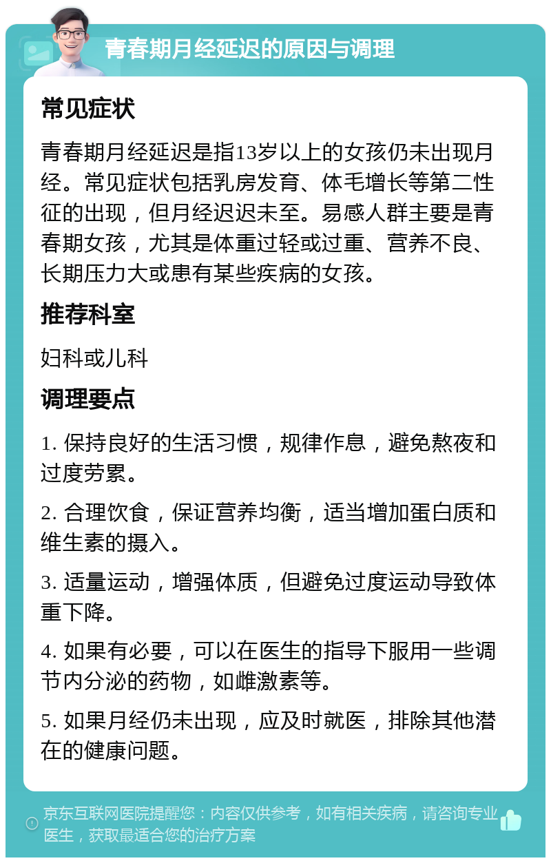 青春期月经延迟的原因与调理 常见症状 青春期月经延迟是指13岁以上的女孩仍未出现月经。常见症状包括乳房发育、体毛增长等第二性征的出现，但月经迟迟未至。易感人群主要是青春期女孩，尤其是体重过轻或过重、营养不良、长期压力大或患有某些疾病的女孩。 推荐科室 妇科或儿科 调理要点 1. 保持良好的生活习惯，规律作息，避免熬夜和过度劳累。 2. 合理饮食，保证营养均衡，适当增加蛋白质和维生素的摄入。 3. 适量运动，增强体质，但避免过度运动导致体重下降。 4. 如果有必要，可以在医生的指导下服用一些调节内分泌的药物，如雌激素等。 5. 如果月经仍未出现，应及时就医，排除其他潜在的健康问题。