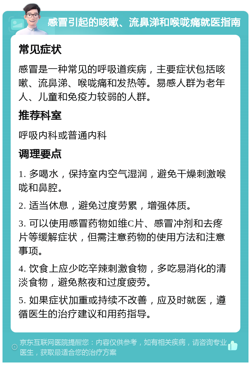 感冒引起的咳嗽、流鼻涕和喉咙痛就医指南 常见症状 感冒是一种常见的呼吸道疾病，主要症状包括咳嗽、流鼻涕、喉咙痛和发热等。易感人群为老年人、儿童和免疫力较弱的人群。 推荐科室 呼吸内科或普通内科 调理要点 1. 多喝水，保持室内空气湿润，避免干燥刺激喉咙和鼻腔。 2. 适当休息，避免过度劳累，增强体质。 3. 可以使用感冒药物如维C片、感冒冲剂和去疼片等缓解症状，但需注意药物的使用方法和注意事项。 4. 饮食上应少吃辛辣刺激食物，多吃易消化的清淡食物，避免熬夜和过度疲劳。 5. 如果症状加重或持续不改善，应及时就医，遵循医生的治疗建议和用药指导。