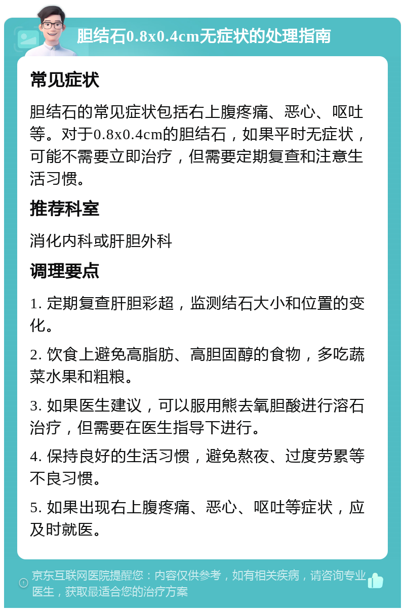 胆结石0.8x0.4cm无症状的处理指南 常见症状 胆结石的常见症状包括右上腹疼痛、恶心、呕吐等。对于0.8x0.4cm的胆结石，如果平时无症状，可能不需要立即治疗，但需要定期复查和注意生活习惯。 推荐科室 消化内科或肝胆外科 调理要点 1. 定期复查肝胆彩超，监测结石大小和位置的变化。 2. 饮食上避免高脂肪、高胆固醇的食物，多吃蔬菜水果和粗粮。 3. 如果医生建议，可以服用熊去氧胆酸进行溶石治疗，但需要在医生指导下进行。 4. 保持良好的生活习惯，避免熬夜、过度劳累等不良习惯。 5. 如果出现右上腹疼痛、恶心、呕吐等症状，应及时就医。