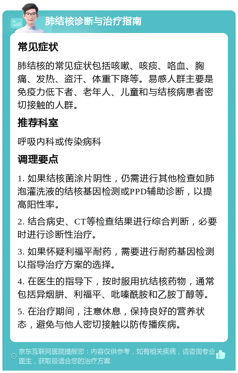 肺结核诊断与治疗指南 常见症状 肺结核的常见症状包括咳嗽、咳痰、咯血、胸痛、发热、盗汗、体重下降等。易感人群主要是免疫力低下者、老年人、儿童和与结核病患者密切接触的人群。 推荐科室 呼吸内科或传染病科 调理要点 1. 如果结核菌涂片阴性，仍需进行其他检查如肺泡灌洗液的结核基因检测或PPD辅助诊断，以提高阳性率。 2. 结合病史、CT等检查结果进行综合判断，必要时进行诊断性治疗。 3. 如果怀疑利福平耐药，需要进行耐药基因检测以指导治疗方案的选择。 4. 在医生的指导下，按时服用抗结核药物，通常包括异烟肼、利福平、吡嗪酰胺和乙胺丁醇等。 5. 在治疗期间，注意休息，保持良好的营养状态，避免与他人密切接触以防传播疾病。