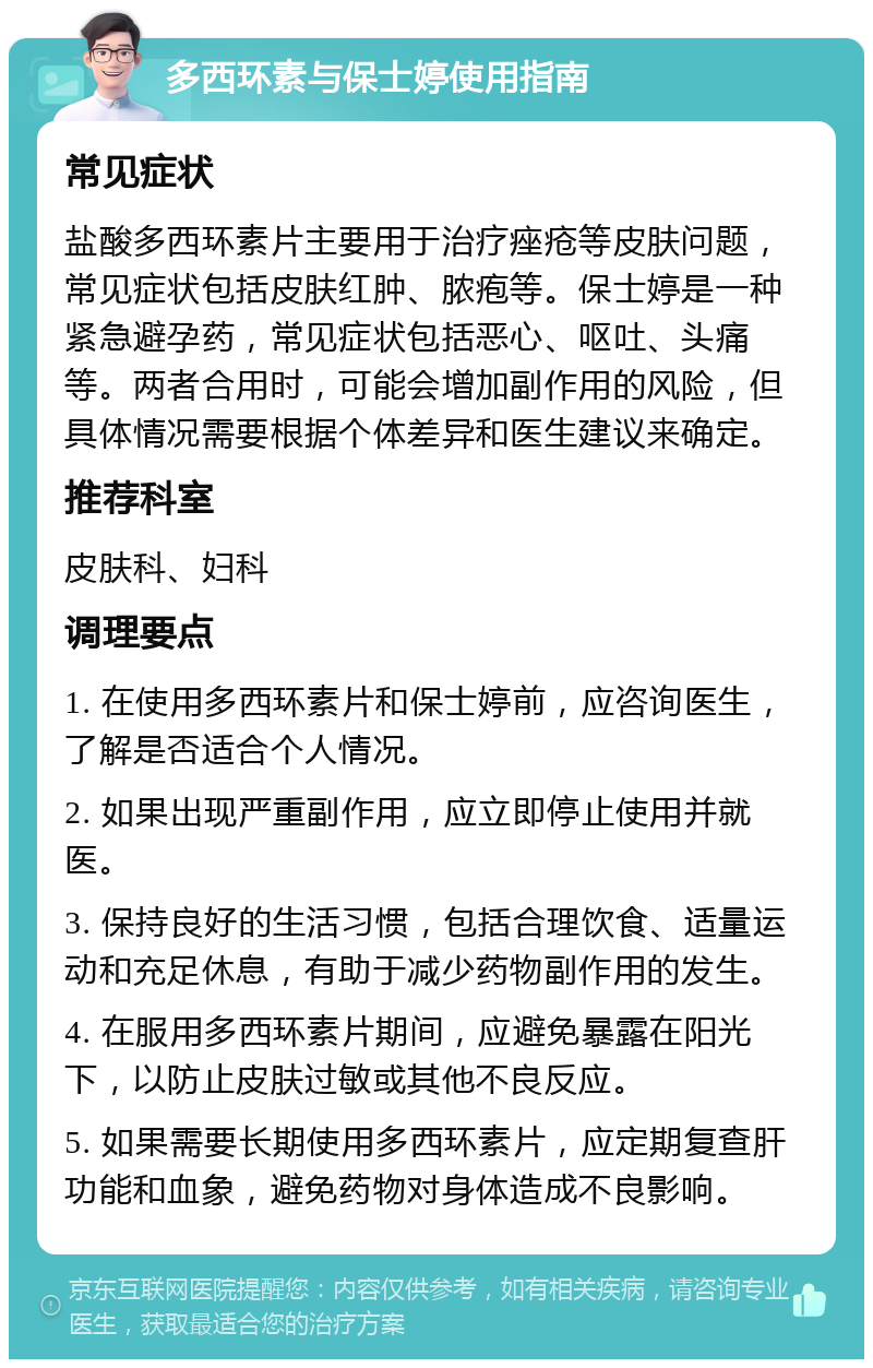 多西环素与保士婷使用指南 常见症状 盐酸多西环素片主要用于治疗痤疮等皮肤问题，常见症状包括皮肤红肿、脓疱等。保士婷是一种紧急避孕药，常见症状包括恶心、呕吐、头痛等。两者合用时，可能会增加副作用的风险，但具体情况需要根据个体差异和医生建议来确定。 推荐科室 皮肤科、妇科 调理要点 1. 在使用多西环素片和保士婷前，应咨询医生，了解是否适合个人情况。 2. 如果出现严重副作用，应立即停止使用并就医。 3. 保持良好的生活习惯，包括合理饮食、适量运动和充足休息，有助于减少药物副作用的发生。 4. 在服用多西环素片期间，应避免暴露在阳光下，以防止皮肤过敏或其他不良反应。 5. 如果需要长期使用多西环素片，应定期复查肝功能和血象，避免药物对身体造成不良影响。