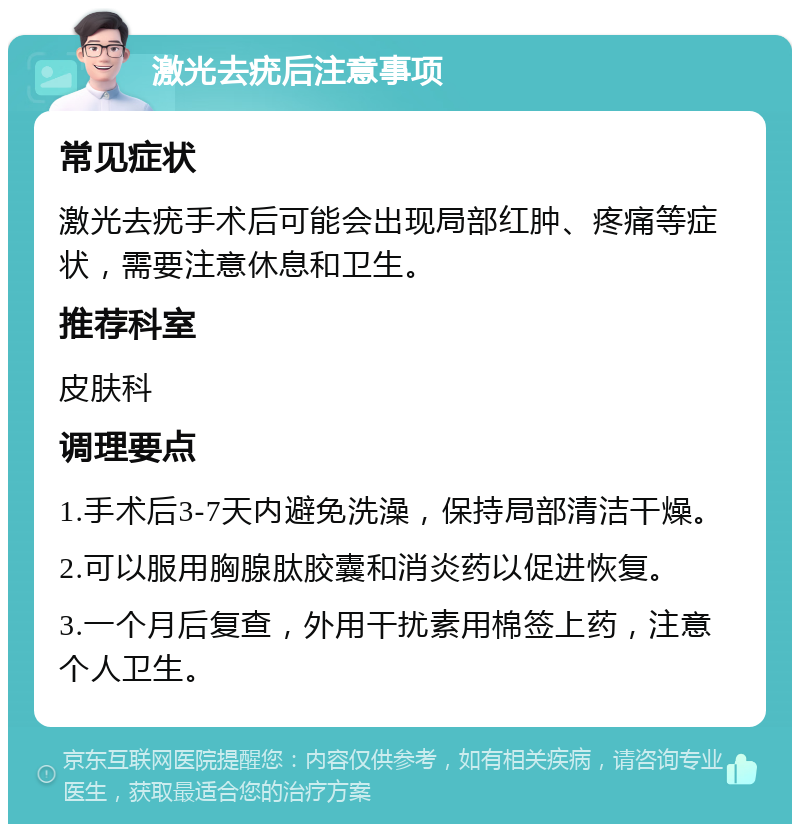 激光去疣后注意事项 常见症状 激光去疣手术后可能会出现局部红肿、疼痛等症状，需要注意休息和卫生。 推荐科室 皮肤科 调理要点 1.手术后3-7天内避免洗澡，保持局部清洁干燥。 2.可以服用胸腺肽胶囊和消炎药以促进恢复。 3.一个月后复查，外用干扰素用棉签上药，注意个人卫生。