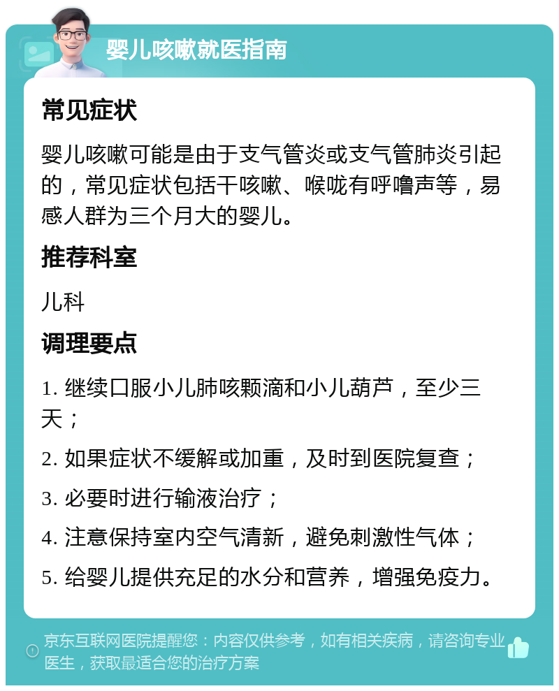 婴儿咳嗽就医指南 常见症状 婴儿咳嗽可能是由于支气管炎或支气管肺炎引起的，常见症状包括干咳嗽、喉咙有呼噜声等，易感人群为三个月大的婴儿。 推荐科室 儿科 调理要点 1. 继续口服小儿肺咳颗滴和小儿葫芦，至少三天； 2. 如果症状不缓解或加重，及时到医院复查； 3. 必要时进行输液治疗； 4. 注意保持室内空气清新，避免刺激性气体； 5. 给婴儿提供充足的水分和营养，增强免疫力。