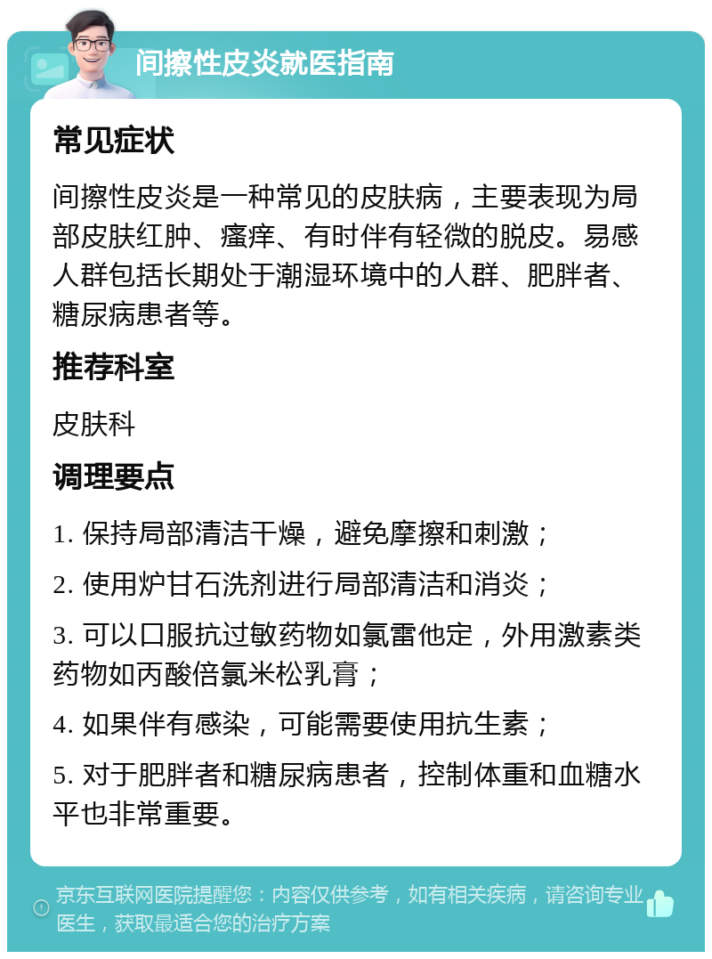 间擦性皮炎就医指南 常见症状 间擦性皮炎是一种常见的皮肤病，主要表现为局部皮肤红肿、瘙痒、有时伴有轻微的脱皮。易感人群包括长期处于潮湿环境中的人群、肥胖者、糖尿病患者等。 推荐科室 皮肤科 调理要点 1. 保持局部清洁干燥，避免摩擦和刺激； 2. 使用炉甘石洗剂进行局部清洁和消炎； 3. 可以口服抗过敏药物如氯雷他定，外用激素类药物如丙酸倍氯米松乳膏； 4. 如果伴有感染，可能需要使用抗生素； 5. 对于肥胖者和糖尿病患者，控制体重和血糖水平也非常重要。