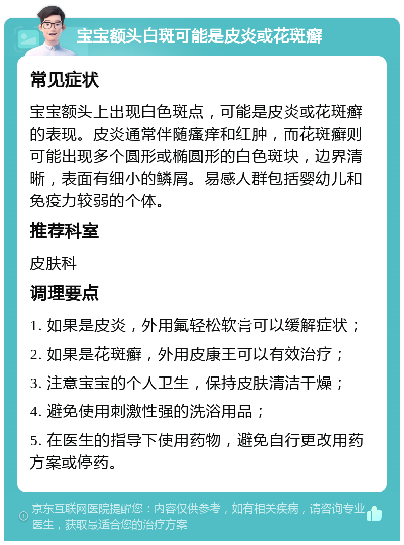 宝宝额头白斑可能是皮炎或花斑癣 常见症状 宝宝额头上出现白色斑点，可能是皮炎或花斑癣的表现。皮炎通常伴随瘙痒和红肿，而花斑癣则可能出现多个圆形或椭圆形的白色斑块，边界清晰，表面有细小的鳞屑。易感人群包括婴幼儿和免疫力较弱的个体。 推荐科室 皮肤科 调理要点 1. 如果是皮炎，外用氟轻松软膏可以缓解症状； 2. 如果是花斑癣，外用皮康王可以有效治疗； 3. 注意宝宝的个人卫生，保持皮肤清洁干燥； 4. 避免使用刺激性强的洗浴用品； 5. 在医生的指导下使用药物，避免自行更改用药方案或停药。