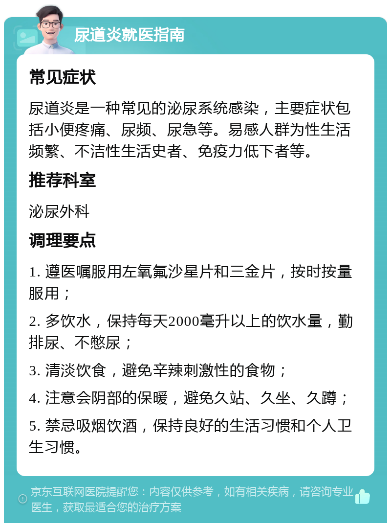 尿道炎就医指南 常见症状 尿道炎是一种常见的泌尿系统感染，主要症状包括小便疼痛、尿频、尿急等。易感人群为性生活频繁、不洁性生活史者、免疫力低下者等。 推荐科室 泌尿外科 调理要点 1. 遵医嘱服用左氧氟沙星片和三金片，按时按量服用； 2. 多饮水，保持每天2000毫升以上的饮水量，勤排尿、不憋尿； 3. 清淡饮食，避免辛辣刺激性的食物； 4. 注意会阴部的保暖，避免久站、久坐、久蹲； 5. 禁忌吸烟饮酒，保持良好的生活习惯和个人卫生习惯。