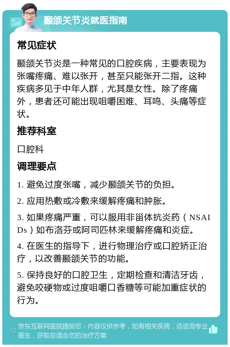 颞颌关节炎就医指南 常见症状 颞颌关节炎是一种常见的口腔疾病，主要表现为张嘴疼痛、难以张开，甚至只能张开二指。这种疾病多见于中年人群，尤其是女性。除了疼痛外，患者还可能出现咀嚼困难、耳鸣、头痛等症状。 推荐科室 口腔科 调理要点 1. 避免过度张嘴，减少颞颌关节的负担。 2. 应用热敷或冷敷来缓解疼痛和肿胀。 3. 如果疼痛严重，可以服用非甾体抗炎药（NSAIDs）如布洛芬或阿司匹林来缓解疼痛和炎症。 4. 在医生的指导下，进行物理治疗或口腔矫正治疗，以改善颞颌关节的功能。 5. 保持良好的口腔卫生，定期检查和清洁牙齿，避免咬硬物或过度咀嚼口香糖等可能加重症状的行为。