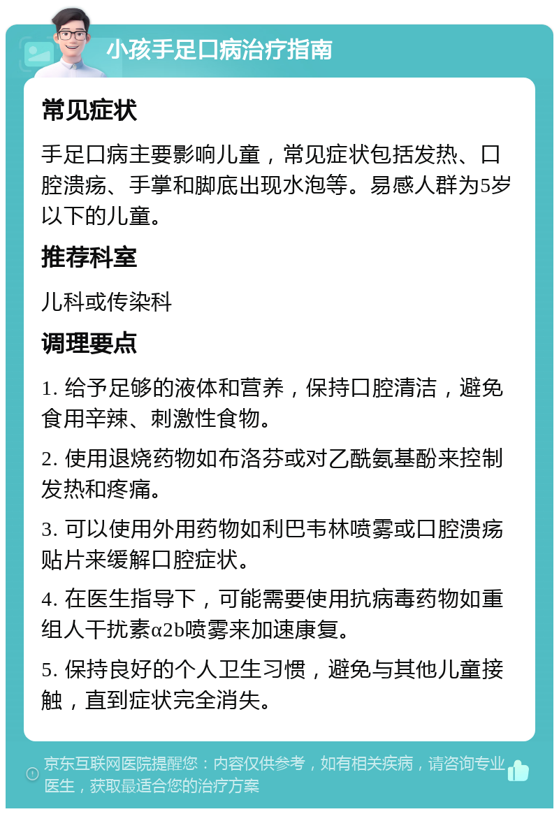 小孩手足口病治疗指南 常见症状 手足口病主要影响儿童，常见症状包括发热、口腔溃疡、手掌和脚底出现水泡等。易感人群为5岁以下的儿童。 推荐科室 儿科或传染科 调理要点 1. 给予足够的液体和营养，保持口腔清洁，避免食用辛辣、刺激性食物。 2. 使用退烧药物如布洛芬或对乙酰氨基酚来控制发热和疼痛。 3. 可以使用外用药物如利巴韦林喷雾或口腔溃疡贴片来缓解口腔症状。 4. 在医生指导下，可能需要使用抗病毒药物如重组人干扰素α2b喷雾来加速康复。 5. 保持良好的个人卫生习惯，避免与其他儿童接触，直到症状完全消失。