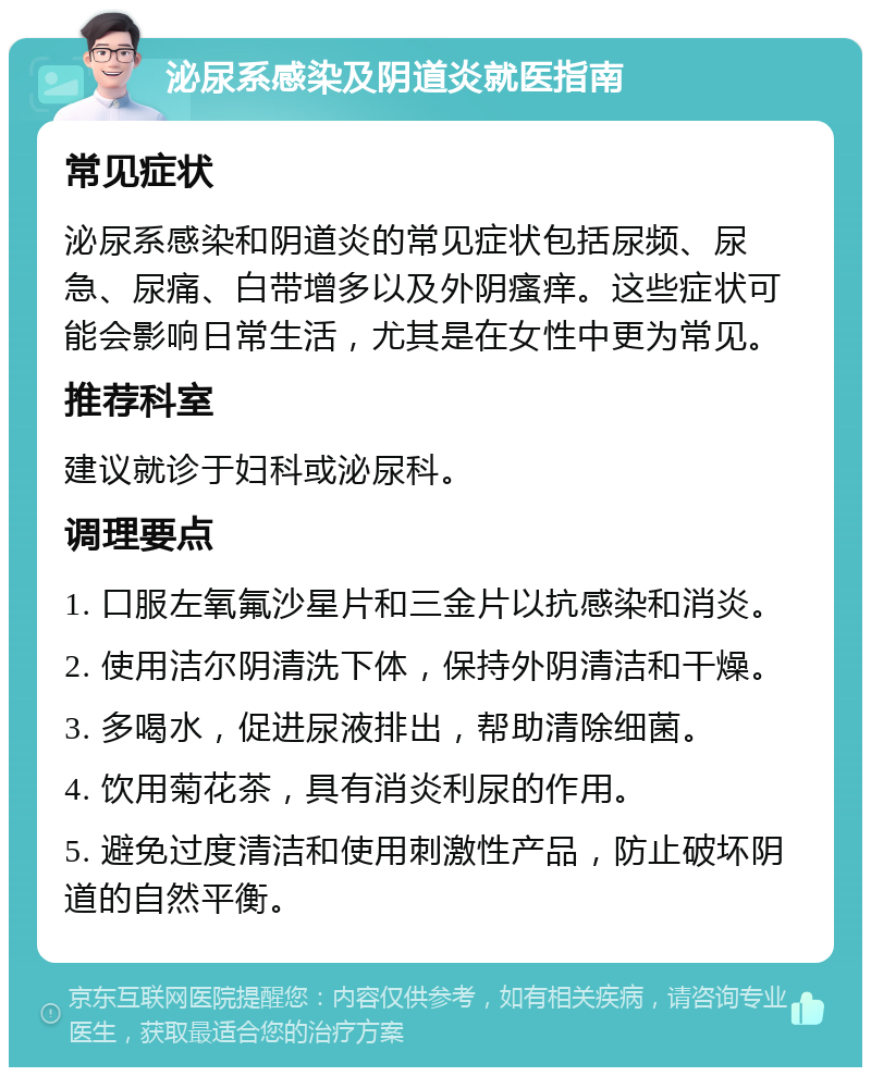 泌尿系感染及阴道炎就医指南 常见症状 泌尿系感染和阴道炎的常见症状包括尿频、尿急、尿痛、白带增多以及外阴瘙痒。这些症状可能会影响日常生活，尤其是在女性中更为常见。 推荐科室 建议就诊于妇科或泌尿科。 调理要点 1. 口服左氧氟沙星片和三金片以抗感染和消炎。 2. 使用洁尔阴清洗下体，保持外阴清洁和干燥。 3. 多喝水，促进尿液排出，帮助清除细菌。 4. 饮用菊花茶，具有消炎利尿的作用。 5. 避免过度清洁和使用刺激性产品，防止破坏阴道的自然平衡。