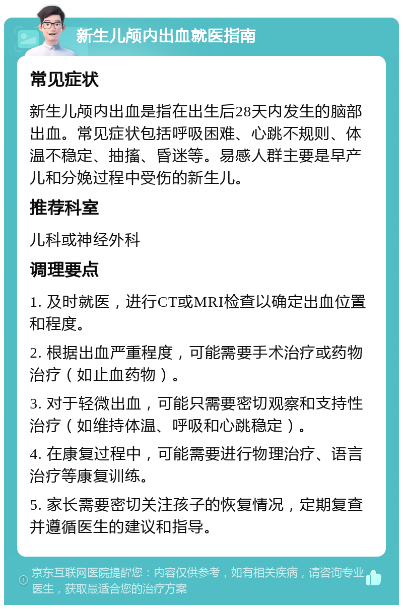 新生儿颅内出血就医指南 常见症状 新生儿颅内出血是指在出生后28天内发生的脑部出血。常见症状包括呼吸困难、心跳不规则、体温不稳定、抽搐、昏迷等。易感人群主要是早产儿和分娩过程中受伤的新生儿。 推荐科室 儿科或神经外科 调理要点 1. 及时就医，进行CT或MRI检查以确定出血位置和程度。 2. 根据出血严重程度，可能需要手术治疗或药物治疗（如止血药物）。 3. 对于轻微出血，可能只需要密切观察和支持性治疗（如维持体温、呼吸和心跳稳定）。 4. 在康复过程中，可能需要进行物理治疗、语言治疗等康复训练。 5. 家长需要密切关注孩子的恢复情况，定期复查并遵循医生的建议和指导。