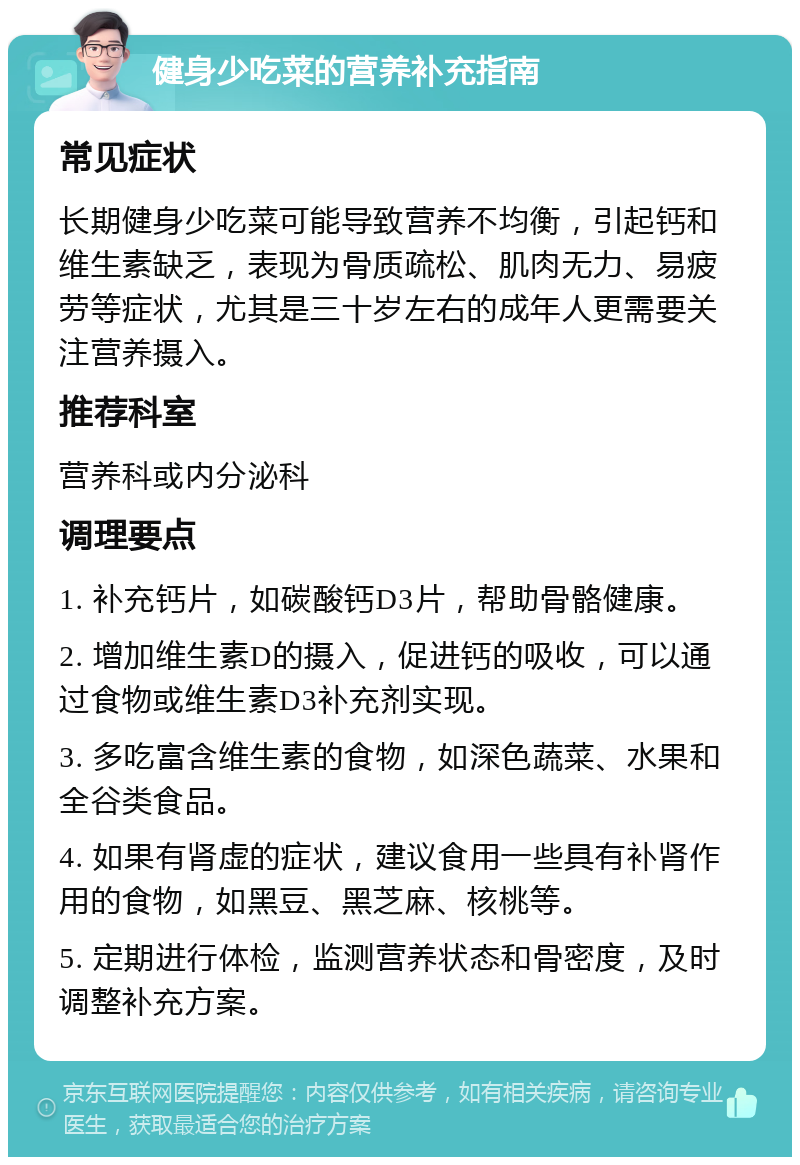 健身少吃菜的营养补充指南 常见症状 长期健身少吃菜可能导致营养不均衡，引起钙和维生素缺乏，表现为骨质疏松、肌肉无力、易疲劳等症状，尤其是三十岁左右的成年人更需要关注营养摄入。 推荐科室 营养科或内分泌科 调理要点 1. 补充钙片，如碳酸钙D3片，帮助骨骼健康。 2. 增加维生素D的摄入，促进钙的吸收，可以通过食物或维生素D3补充剂实现。 3. 多吃富含维生素的食物，如深色蔬菜、水果和全谷类食品。 4. 如果有肾虚的症状，建议食用一些具有补肾作用的食物，如黑豆、黑芝麻、核桃等。 5. 定期进行体检，监测营养状态和骨密度，及时调整补充方案。