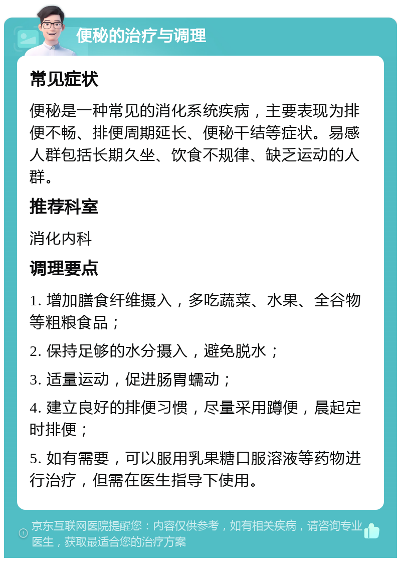 便秘的治疗与调理 常见症状 便秘是一种常见的消化系统疾病，主要表现为排便不畅、排便周期延长、便秘干结等症状。易感人群包括长期久坐、饮食不规律、缺乏运动的人群。 推荐科室 消化内科 调理要点 1. 增加膳食纤维摄入，多吃蔬菜、水果、全谷物等粗粮食品； 2. 保持足够的水分摄入，避免脱水； 3. 适量运动，促进肠胃蠕动； 4. 建立良好的排便习惯，尽量采用蹲便，晨起定时排便； 5. 如有需要，可以服用乳果糖口服溶液等药物进行治疗，但需在医生指导下使用。