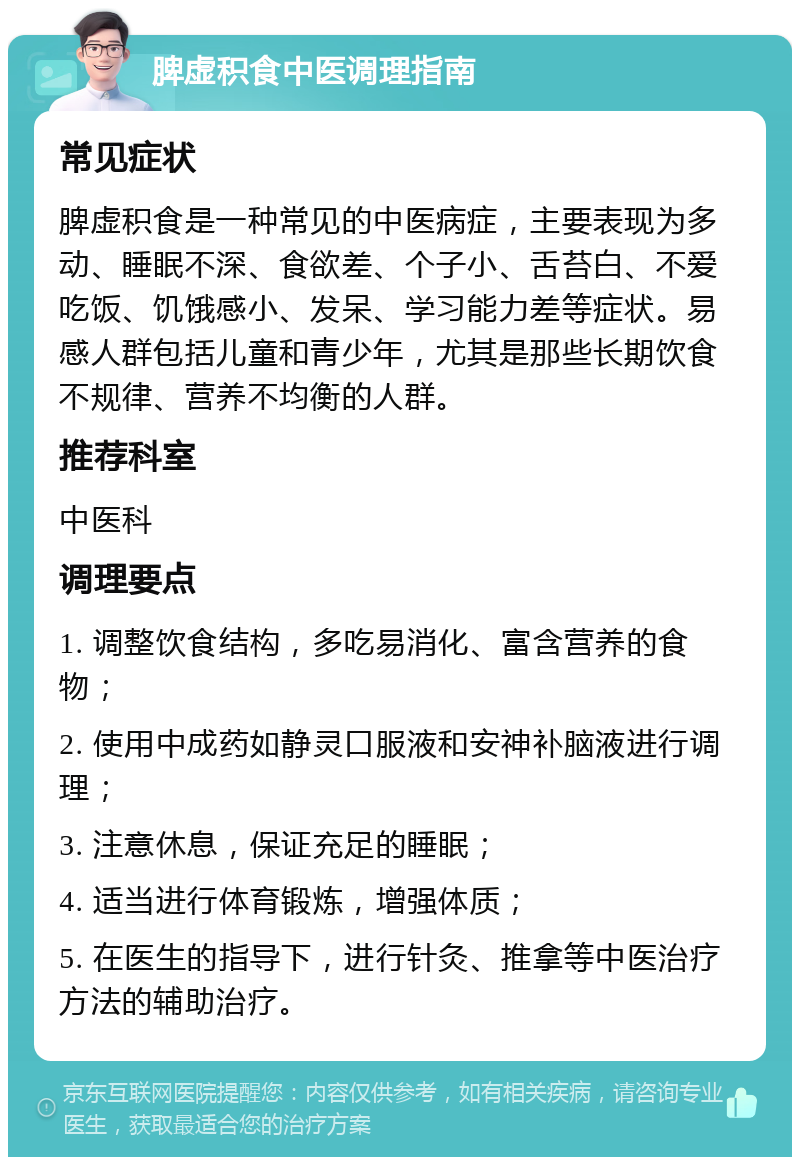 脾虚积食中医调理指南 常见症状 脾虚积食是一种常见的中医病症，主要表现为多动、睡眠不深、食欲差、个子小、舌苔白、不爱吃饭、饥饿感小、发呆、学习能力差等症状。易感人群包括儿童和青少年，尤其是那些长期饮食不规律、营养不均衡的人群。 推荐科室 中医科 调理要点 1. 调整饮食结构，多吃易消化、富含营养的食物； 2. 使用中成药如静灵口服液和安神补脑液进行调理； 3. 注意休息，保证充足的睡眠； 4. 适当进行体育锻炼，增强体质； 5. 在医生的指导下，进行针灸、推拿等中医治疗方法的辅助治疗。