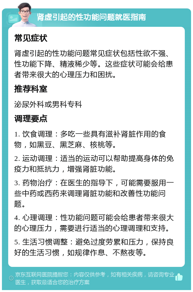 肾虚引起的性功能问题就医指南 常见症状 肾虚引起的性功能问题常见症状包括性欲不强、性功能下降、精液稀少等。这些症状可能会给患者带来很大的心理压力和困扰。 推荐科室 泌尿外科或男科专科 调理要点 1. 饮食调理：多吃一些具有滋补肾脏作用的食物，如黑豆、黑芝麻、核桃等。 2. 运动调理：适当的运动可以帮助提高身体的免疫力和抵抗力，增强肾脏功能。 3. 药物治疗：在医生的指导下，可能需要服用一些中药或西药来调理肾脏功能和改善性功能问题。 4. 心理调理：性功能问题可能会给患者带来很大的心理压力，需要进行适当的心理调理和支持。 5. 生活习惯调整：避免过度劳累和压力，保持良好的生活习惯，如规律作息、不熬夜等。