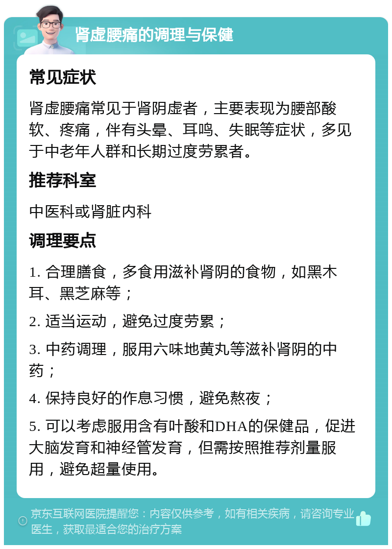 肾虚腰痛的调理与保健 常见症状 肾虚腰痛常见于肾阴虚者，主要表现为腰部酸软、疼痛，伴有头晕、耳鸣、失眠等症状，多见于中老年人群和长期过度劳累者。 推荐科室 中医科或肾脏内科 调理要点 1. 合理膳食，多食用滋补肾阴的食物，如黑木耳、黑芝麻等； 2. 适当运动，避免过度劳累； 3. 中药调理，服用六味地黄丸等滋补肾阴的中药； 4. 保持良好的作息习惯，避免熬夜； 5. 可以考虑服用含有叶酸和DHA的保健品，促进大脑发育和神经管发育，但需按照推荐剂量服用，避免超量使用。