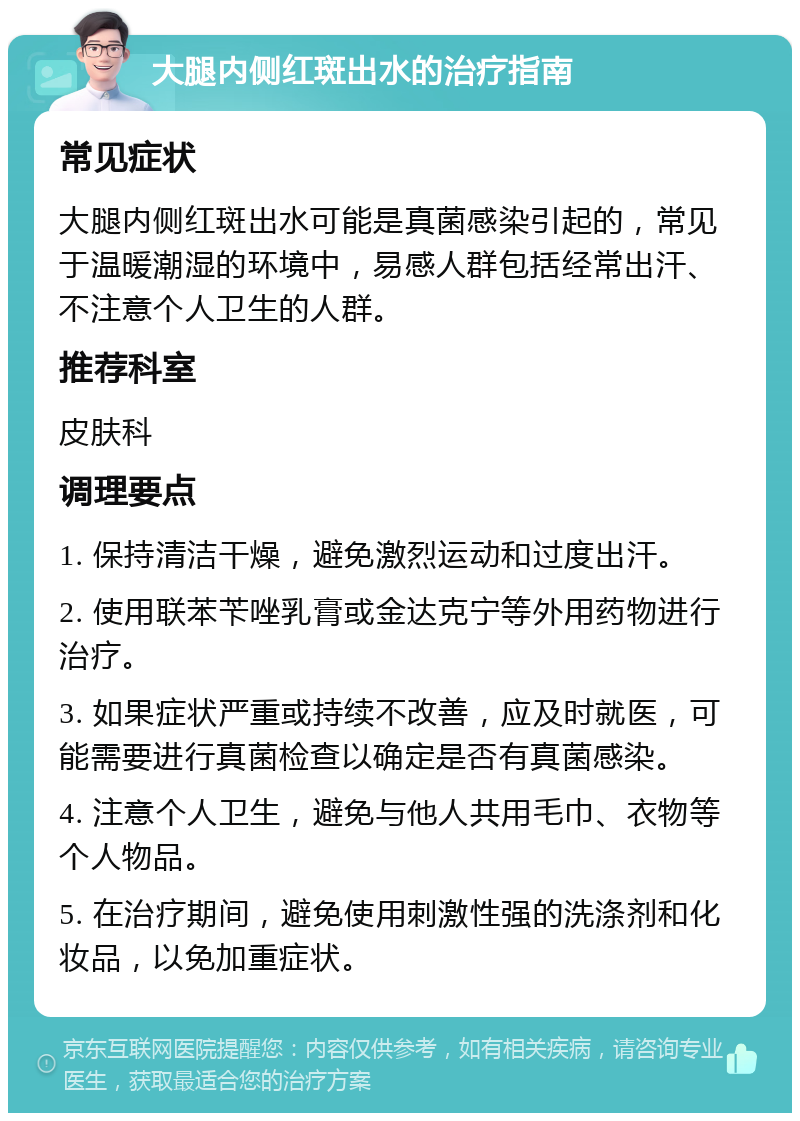 大腿内侧红斑出水的治疗指南 常见症状 大腿内侧红斑出水可能是真菌感染引起的，常见于温暖潮湿的环境中，易感人群包括经常出汗、不注意个人卫生的人群。 推荐科室 皮肤科 调理要点 1. 保持清洁干燥，避免激烈运动和过度出汗。 2. 使用联苯苄唑乳膏或金达克宁等外用药物进行治疗。 3. 如果症状严重或持续不改善，应及时就医，可能需要进行真菌检查以确定是否有真菌感染。 4. 注意个人卫生，避免与他人共用毛巾、衣物等个人物品。 5. 在治疗期间，避免使用刺激性强的洗涤剂和化妆品，以免加重症状。