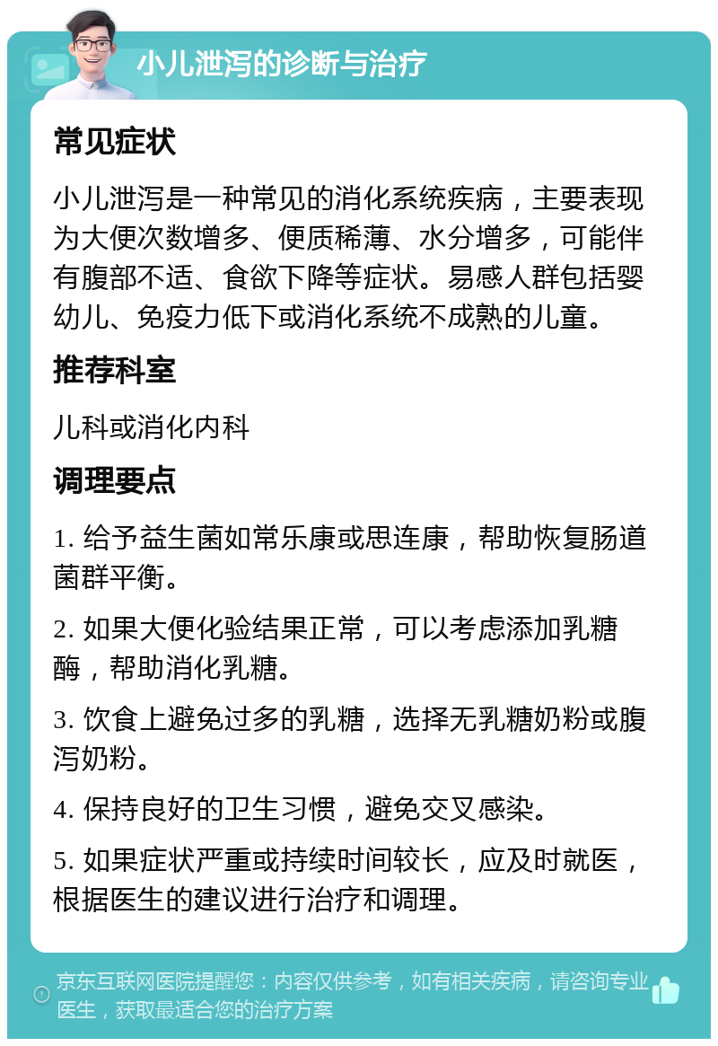 小儿泄泻的诊断与治疗 常见症状 小儿泄泻是一种常见的消化系统疾病，主要表现为大便次数增多、便质稀薄、水分增多，可能伴有腹部不适、食欲下降等症状。易感人群包括婴幼儿、免疫力低下或消化系统不成熟的儿童。 推荐科室 儿科或消化内科 调理要点 1. 给予益生菌如常乐康或思连康，帮助恢复肠道菌群平衡。 2. 如果大便化验结果正常，可以考虑添加乳糖酶，帮助消化乳糖。 3. 饮食上避免过多的乳糖，选择无乳糖奶粉或腹泻奶粉。 4. 保持良好的卫生习惯，避免交叉感染。 5. 如果症状严重或持续时间较长，应及时就医，根据医生的建议进行治疗和调理。