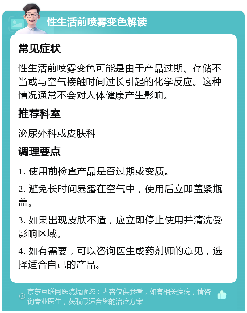 性生活前喷雾变色解读 常见症状 性生活前喷雾变色可能是由于产品过期、存储不当或与空气接触时间过长引起的化学反应。这种情况通常不会对人体健康产生影响。 推荐科室 泌尿外科或皮肤科 调理要点 1. 使用前检查产品是否过期或变质。 2. 避免长时间暴露在空气中，使用后立即盖紧瓶盖。 3. 如果出现皮肤不适，应立即停止使用并清洗受影响区域。 4. 如有需要，可以咨询医生或药剂师的意见，选择适合自己的产品。