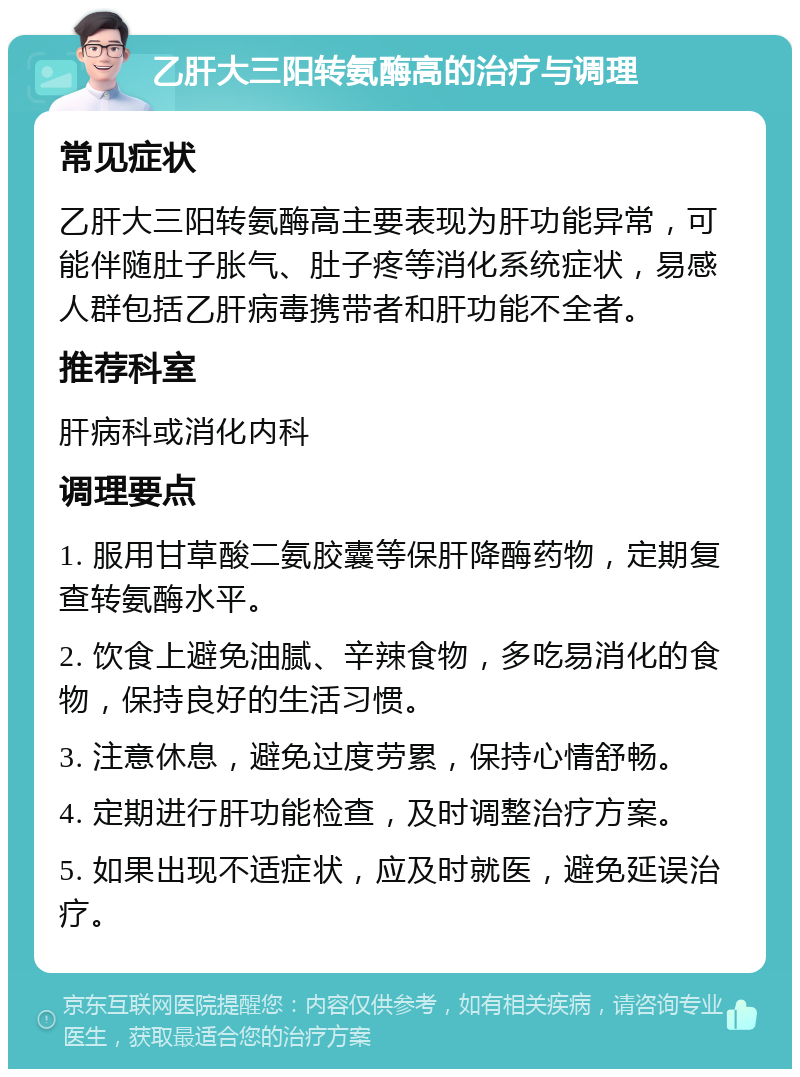 乙肝大三阳转氨酶高的治疗与调理 常见症状 乙肝大三阳转氨酶高主要表现为肝功能异常，可能伴随肚子胀气、肚子疼等消化系统症状，易感人群包括乙肝病毒携带者和肝功能不全者。 推荐科室 肝病科或消化内科 调理要点 1. 服用甘草酸二氨胶囊等保肝降酶药物，定期复查转氨酶水平。 2. 饮食上避免油腻、辛辣食物，多吃易消化的食物，保持良好的生活习惯。 3. 注意休息，避免过度劳累，保持心情舒畅。 4. 定期进行肝功能检查，及时调整治疗方案。 5. 如果出现不适症状，应及时就医，避免延误治疗。