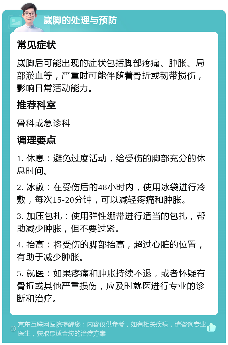 崴脚的处理与预防 常见症状 崴脚后可能出现的症状包括脚部疼痛、肿胀、局部淤血等，严重时可能伴随着骨折或韧带损伤，影响日常活动能力。 推荐科室 骨科或急诊科 调理要点 1. 休息：避免过度活动，给受伤的脚部充分的休息时间。 2. 冰敷：在受伤后的48小时内，使用冰袋进行冷敷，每次15-20分钟，可以减轻疼痛和肿胀。 3. 加压包扎：使用弹性绷带进行适当的包扎，帮助减少肿胀，但不要过紧。 4. 抬高：将受伤的脚部抬高，超过心脏的位置，有助于减少肿胀。 5. 就医：如果疼痛和肿胀持续不退，或者怀疑有骨折或其他严重损伤，应及时就医进行专业的诊断和治疗。