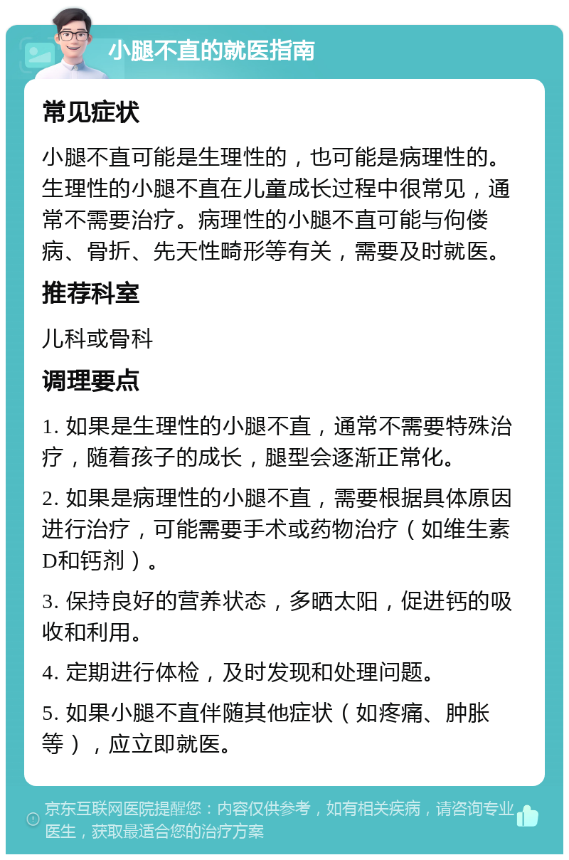 小腿不直的就医指南 常见症状 小腿不直可能是生理性的，也可能是病理性的。生理性的小腿不直在儿童成长过程中很常见，通常不需要治疗。病理性的小腿不直可能与佝偻病、骨折、先天性畸形等有关，需要及时就医。 推荐科室 儿科或骨科 调理要点 1. 如果是生理性的小腿不直，通常不需要特殊治疗，随着孩子的成长，腿型会逐渐正常化。 2. 如果是病理性的小腿不直，需要根据具体原因进行治疗，可能需要手术或药物治疗（如维生素D和钙剂）。 3. 保持良好的营养状态，多晒太阳，促进钙的吸收和利用。 4. 定期进行体检，及时发现和处理问题。 5. 如果小腿不直伴随其他症状（如疼痛、肿胀等），应立即就医。