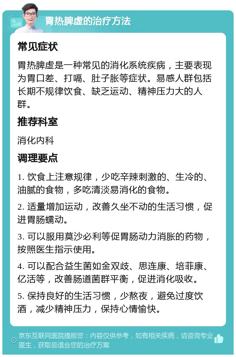 胃热脾虚的治疗方法 常见症状 胃热脾虚是一种常见的消化系统疾病，主要表现为胃口差、打嗝、肚子胀等症状。易感人群包括长期不规律饮食、缺乏运动、精神压力大的人群。 推荐科室 消化内科 调理要点 1. 饮食上注意规律，少吃辛辣刺激的、生冷的、油腻的食物，多吃清淡易消化的食物。 2. 适量增加运动，改善久坐不动的生活习惯，促进胃肠蠕动。 3. 可以服用莫沙必利等促胃肠动力消胀的药物，按照医生指示使用。 4. 可以配合益生菌如金双歧、思连康、培菲康、亿活等，改善肠道菌群平衡，促进消化吸收。 5. 保持良好的生活习惯，少熬夜，避免过度饮酒，减少精神压力，保持心情愉快。