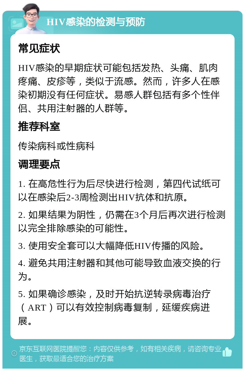 HIV感染的检测与预防 常见症状 HIV感染的早期症状可能包括发热、头痛、肌肉疼痛、皮疹等，类似于流感。然而，许多人在感染初期没有任何症状。易感人群包括有多个性伴侣、共用注射器的人群等。 推荐科室 传染病科或性病科 调理要点 1. 在高危性行为后尽快进行检测，第四代试纸可以在感染后2-3周检测出HIV抗体和抗原。 2. 如果结果为阴性，仍需在3个月后再次进行检测以完全排除感染的可能性。 3. 使用安全套可以大幅降低HIV传播的风险。 4. 避免共用注射器和其他可能导致血液交换的行为。 5. 如果确诊感染，及时开始抗逆转录病毒治疗（ART）可以有效控制病毒复制，延缓疾病进展。