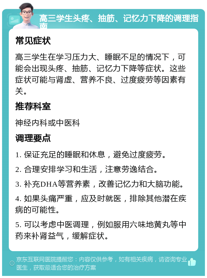 高三学生头疼、抽筋、记忆力下降的调理指南 常见症状 高三学生在学习压力大、睡眠不足的情况下，可能会出现头疼、抽筋、记忆力下降等症状。这些症状可能与肾虚、营养不良、过度疲劳等因素有关。 推荐科室 神经内科或中医科 调理要点 1. 保证充足的睡眠和休息，避免过度疲劳。 2. 合理安排学习和生活，注意劳逸结合。 3. 补充DHA等营养素，改善记忆力和大脑功能。 4. 如果头痛严重，应及时就医，排除其他潜在疾病的可能性。 5. 可以考虑中医调理，例如服用六味地黄丸等中药来补肾益气，缓解症状。