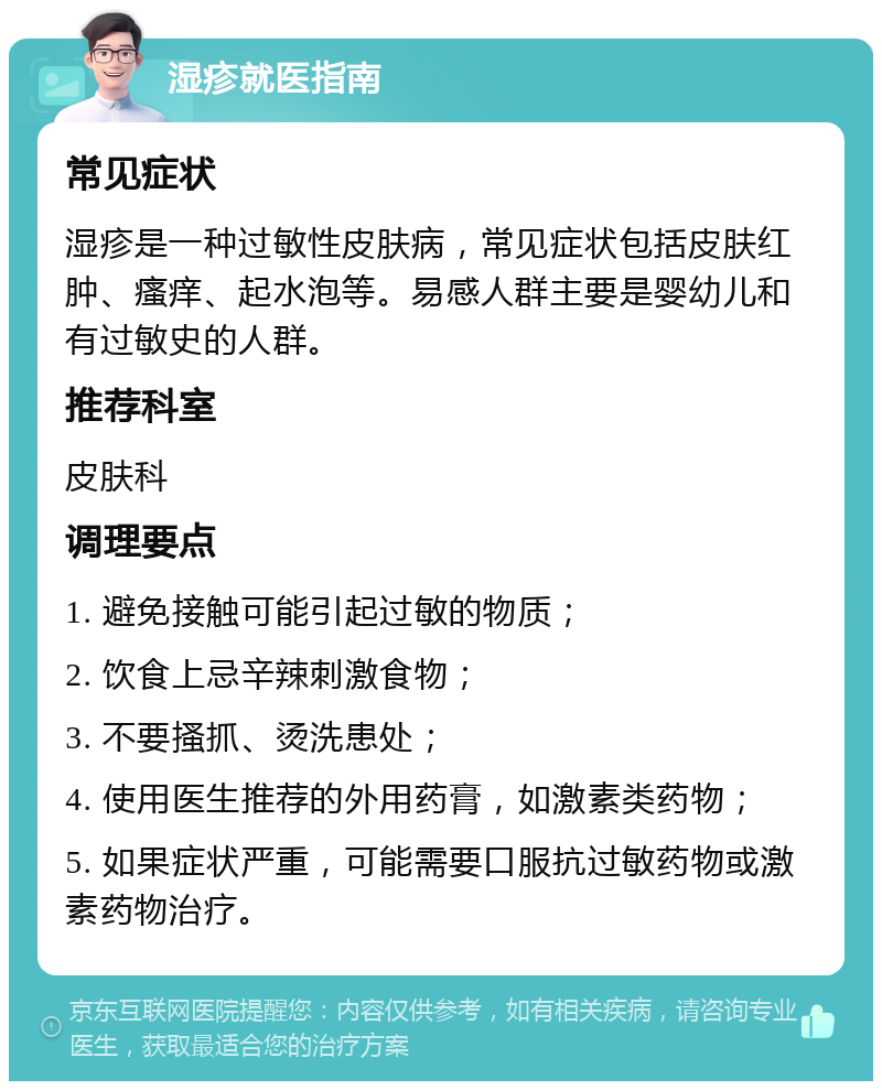 湿疹就医指南 常见症状 湿疹是一种过敏性皮肤病，常见症状包括皮肤红肿、瘙痒、起水泡等。易感人群主要是婴幼儿和有过敏史的人群。 推荐科室 皮肤科 调理要点 1. 避免接触可能引起过敏的物质； 2. 饮食上忌辛辣刺激食物； 3. 不要搔抓、烫洗患处； 4. 使用医生推荐的外用药膏，如激素类药物； 5. 如果症状严重，可能需要口服抗过敏药物或激素药物治疗。