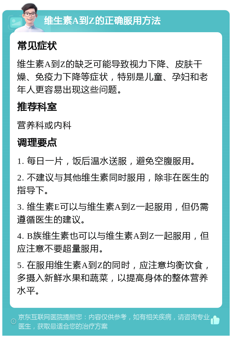 维生素A到Z的正确服用方法 常见症状 维生素A到Z的缺乏可能导致视力下降、皮肤干燥、免疫力下降等症状，特别是儿童、孕妇和老年人更容易出现这些问题。 推荐科室 营养科或内科 调理要点 1. 每日一片，饭后温水送服，避免空腹服用。 2. 不建议与其他维生素同时服用，除非在医生的指导下。 3. 维生素E可以与维生素A到Z一起服用，但仍需遵循医生的建议。 4. B族维生素也可以与维生素A到Z一起服用，但应注意不要超量服用。 5. 在服用维生素A到Z的同时，应注意均衡饮食，多摄入新鲜水果和蔬菜，以提高身体的整体营养水平。