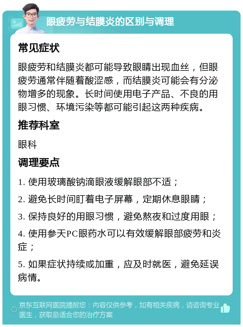 眼疲劳与结膜炎的区别与调理 常见症状 眼疲劳和结膜炎都可能导致眼睛出现血丝，但眼疲劳通常伴随着酸涩感，而结膜炎可能会有分泌物增多的现象。长时间使用电子产品、不良的用眼习惯、环境污染等都可能引起这两种疾病。 推荐科室 眼科 调理要点 1. 使用玻璃酸钠滴眼液缓解眼部不适； 2. 避免长时间盯着电子屏幕，定期休息眼睛； 3. 保持良好的用眼习惯，避免熬夜和过度用眼； 4. 使用参天PC眼药水可以有效缓解眼部疲劳和炎症； 5. 如果症状持续或加重，应及时就医，避免延误病情。