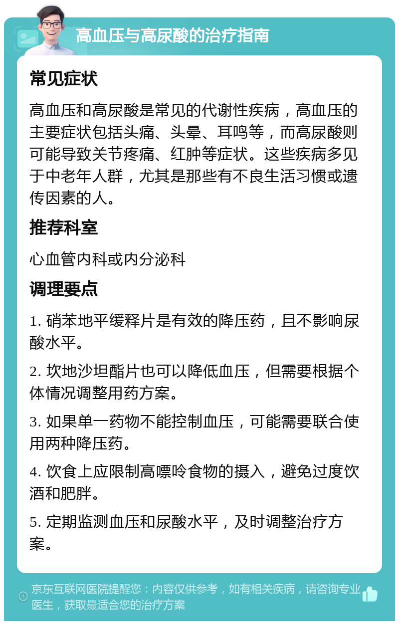 高血压与高尿酸的治疗指南 常见症状 高血压和高尿酸是常见的代谢性疾病，高血压的主要症状包括头痛、头晕、耳鸣等，而高尿酸则可能导致关节疼痛、红肿等症状。这些疾病多见于中老年人群，尤其是那些有不良生活习惯或遗传因素的人。 推荐科室 心血管内科或内分泌科 调理要点 1. 硝苯地平缓释片是有效的降压药，且不影响尿酸水平。 2. 坎地沙坦酯片也可以降低血压，但需要根据个体情况调整用药方案。 3. 如果单一药物不能控制血压，可能需要联合使用两种降压药。 4. 饮食上应限制高嘌呤食物的摄入，避免过度饮酒和肥胖。 5. 定期监测血压和尿酸水平，及时调整治疗方案。