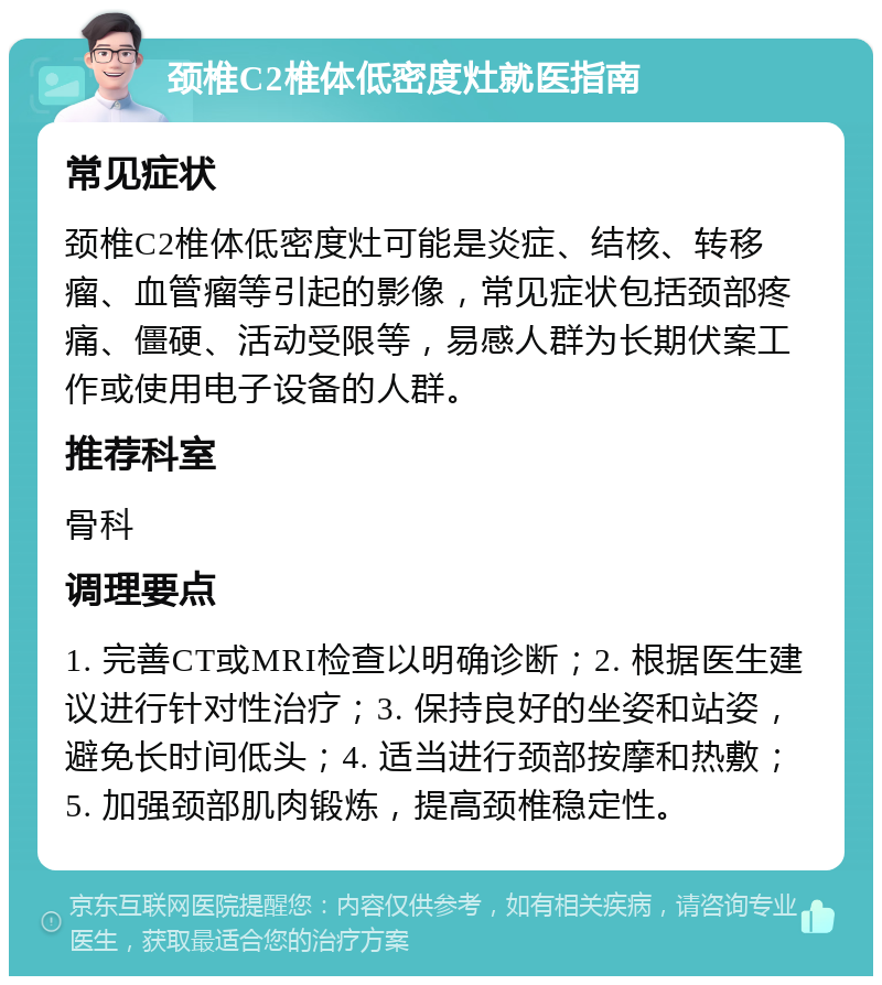 颈椎C2椎体低密度灶就医指南 常见症状 颈椎C2椎体低密度灶可能是炎症、结核、转移瘤、血管瘤等引起的影像，常见症状包括颈部疼痛、僵硬、活动受限等，易感人群为长期伏案工作或使用电子设备的人群。 推荐科室 骨科 调理要点 1. 完善CT或MRI检查以明确诊断；2. 根据医生建议进行针对性治疗；3. 保持良好的坐姿和站姿，避免长时间低头；4. 适当进行颈部按摩和热敷；5. 加强颈部肌肉锻炼，提高颈椎稳定性。