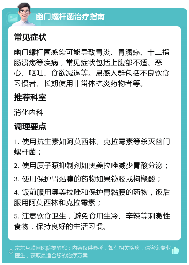 幽门螺杆菌治疗指南 常见症状 幽门螺杆菌感染可能导致胃炎、胃溃疡、十二指肠溃疡等疾病，常见症状包括上腹部不适、恶心、呕吐、食欲减退等。易感人群包括不良饮食习惯者、长期使用非甾体抗炎药物者等。 推荐科室 消化内科 调理要点 1. 使用抗生素如阿莫西林、克拉霉素等杀灭幽门螺杆菌； 2. 使用质子泵抑制剂如奥美拉唑减少胃酸分泌； 3. 使用保护胃黏膜的药物如果铋胶或枸橼酸； 4. 饭前服用奥美拉唑和保护胃黏膜的药物，饭后服用阿莫西林和克拉霉素； 5. 注意饮食卫生，避免食用生冷、辛辣等刺激性食物，保持良好的生活习惯。