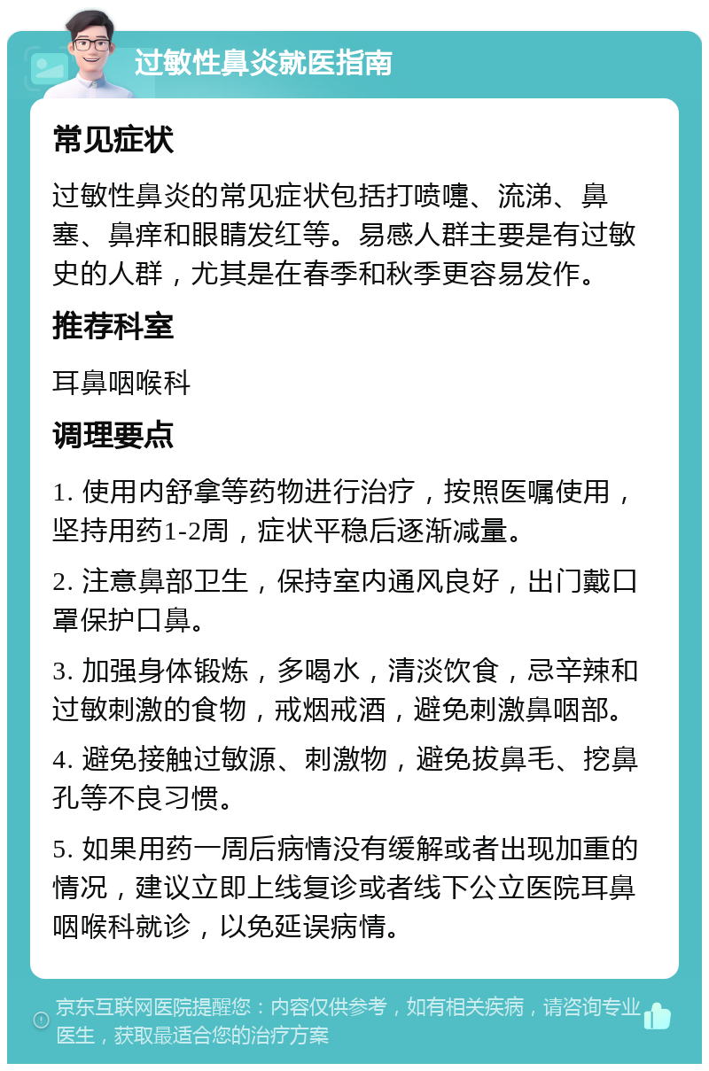 过敏性鼻炎就医指南 常见症状 过敏性鼻炎的常见症状包括打喷嚏、流涕、鼻塞、鼻痒和眼睛发红等。易感人群主要是有过敏史的人群，尤其是在春季和秋季更容易发作。 推荐科室 耳鼻咽喉科 调理要点 1. 使用内舒拿等药物进行治疗，按照医嘱使用，坚持用药1-2周，症状平稳后逐渐减量。 2. 注意鼻部卫生，保持室内通风良好，出门戴口罩保护口鼻。 3. 加强身体锻炼，多喝水，清淡饮食，忌辛辣和过敏刺激的食物，戒烟戒酒，避免刺激鼻咽部。 4. 避免接触过敏源、刺激物，避免拔鼻毛、挖鼻孔等不良习惯。 5. 如果用药一周后病情没有缓解或者出现加重的情况，建议立即上线复诊或者线下公立医院耳鼻咽喉科就诊，以免延误病情。