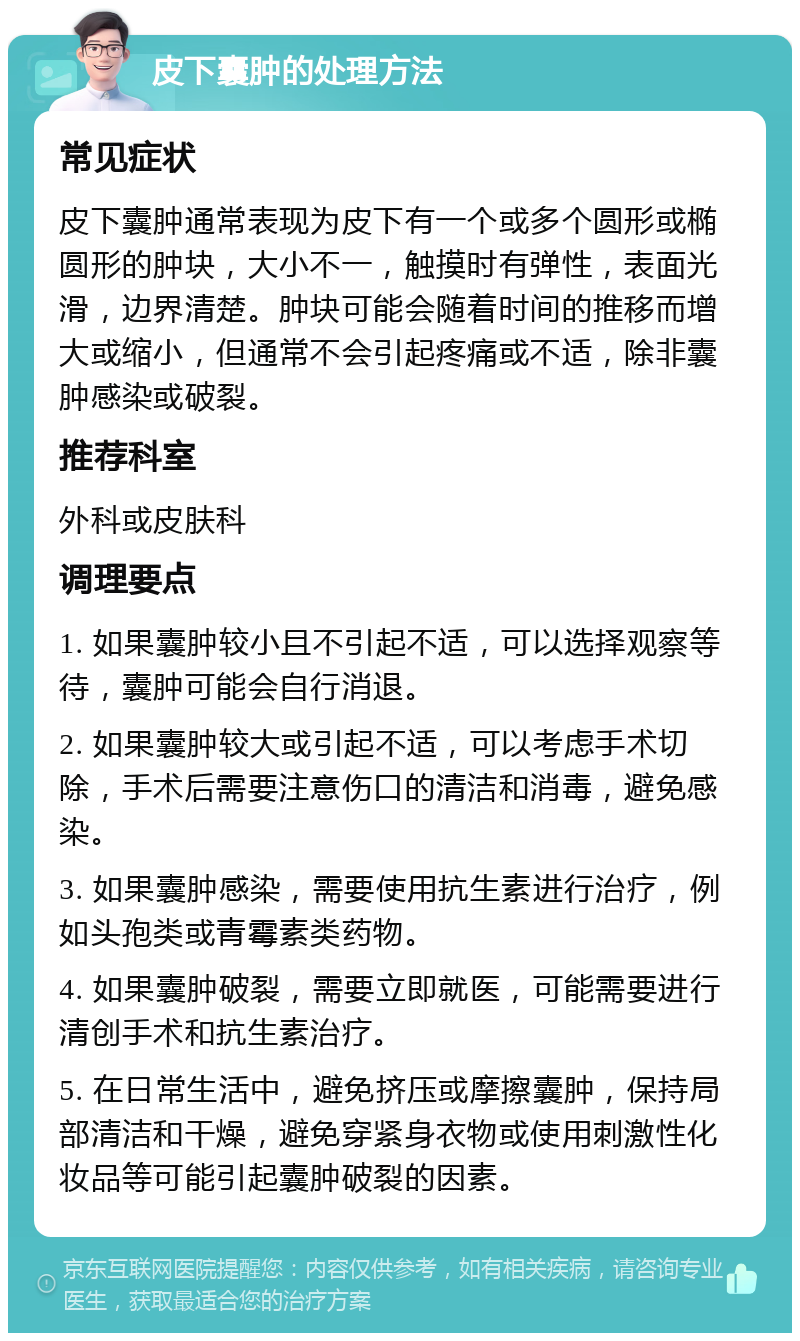 皮下囊肿的处理方法 常见症状 皮下囊肿通常表现为皮下有一个或多个圆形或椭圆形的肿块，大小不一，触摸时有弹性，表面光滑，边界清楚。肿块可能会随着时间的推移而增大或缩小，但通常不会引起疼痛或不适，除非囊肿感染或破裂。 推荐科室 外科或皮肤科 调理要点 1. 如果囊肿较小且不引起不适，可以选择观察等待，囊肿可能会自行消退。 2. 如果囊肿较大或引起不适，可以考虑手术切除，手术后需要注意伤口的清洁和消毒，避免感染。 3. 如果囊肿感染，需要使用抗生素进行治疗，例如头孢类或青霉素类药物。 4. 如果囊肿破裂，需要立即就医，可能需要进行清创手术和抗生素治疗。 5. 在日常生活中，避免挤压或摩擦囊肿，保持局部清洁和干燥，避免穿紧身衣物或使用刺激性化妆品等可能引起囊肿破裂的因素。