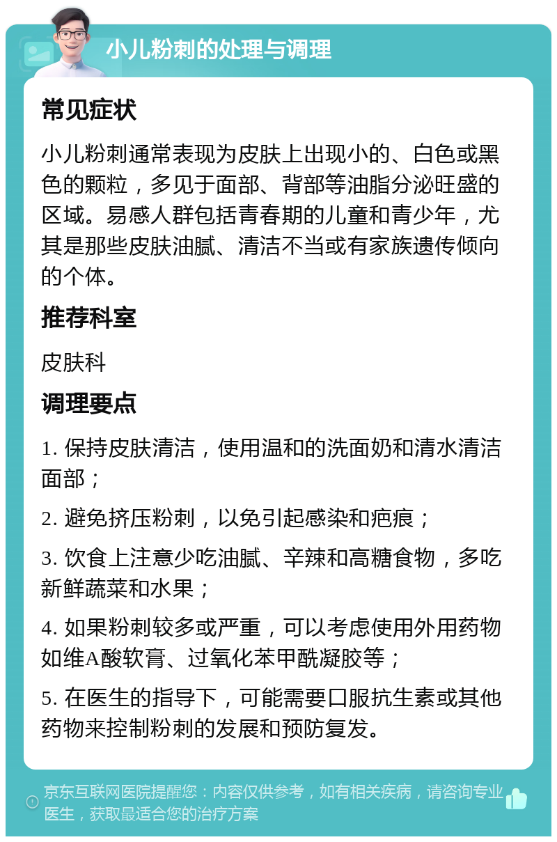 小儿粉刺的处理与调理 常见症状 小儿粉刺通常表现为皮肤上出现小的、白色或黑色的颗粒，多见于面部、背部等油脂分泌旺盛的区域。易感人群包括青春期的儿童和青少年，尤其是那些皮肤油腻、清洁不当或有家族遗传倾向的个体。 推荐科室 皮肤科 调理要点 1. 保持皮肤清洁，使用温和的洗面奶和清水清洁面部； 2. 避免挤压粉刺，以免引起感染和疤痕； 3. 饮食上注意少吃油腻、辛辣和高糖食物，多吃新鲜蔬菜和水果； 4. 如果粉刺较多或严重，可以考虑使用外用药物如维A酸软膏、过氧化苯甲酰凝胶等； 5. 在医生的指导下，可能需要口服抗生素或其他药物来控制粉刺的发展和预防复发。