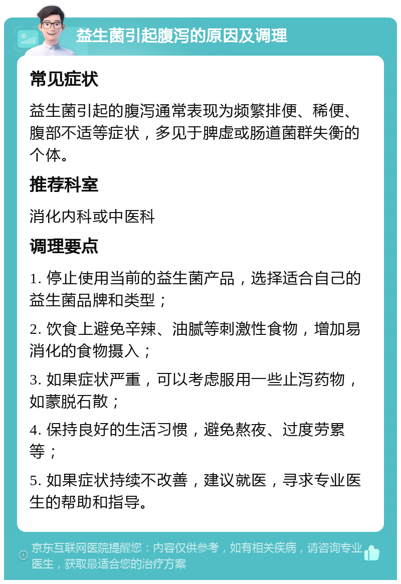 益生菌引起腹泻的原因及调理 常见症状 益生菌引起的腹泻通常表现为频繁排便、稀便、腹部不适等症状，多见于脾虚或肠道菌群失衡的个体。 推荐科室 消化内科或中医科 调理要点 1. 停止使用当前的益生菌产品，选择适合自己的益生菌品牌和类型； 2. 饮食上避免辛辣、油腻等刺激性食物，增加易消化的食物摄入； 3. 如果症状严重，可以考虑服用一些止泻药物，如蒙脱石散； 4. 保持良好的生活习惯，避免熬夜、过度劳累等； 5. 如果症状持续不改善，建议就医，寻求专业医生的帮助和指导。