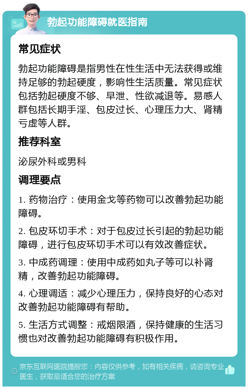 勃起功能障碍就医指南 常见症状 勃起功能障碍是指男性在性生活中无法获得或维持足够的勃起硬度，影响性生活质量。常见症状包括勃起硬度不够、早泄、性欲减退等。易感人群包括长期手淫、包皮过长、心理压力大、肾精亏虚等人群。 推荐科室 泌尿外科或男科 调理要点 1. 药物治疗：使用金戈等药物可以改善勃起功能障碍。 2. 包皮环切手术：对于包皮过长引起的勃起功能障碍，进行包皮环切手术可以有效改善症状。 3. 中成药调理：使用中成药如丸子等可以补肾精，改善勃起功能障碍。 4. 心理调适：减少心理压力，保持良好的心态对改善勃起功能障碍有帮助。 5. 生活方式调整：戒烟限酒，保持健康的生活习惯也对改善勃起功能障碍有积极作用。