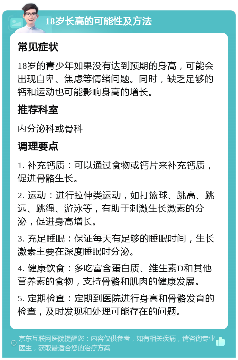 18岁长高的可能性及方法 常见症状 18岁的青少年如果没有达到预期的身高，可能会出现自卑、焦虑等情绪问题。同时，缺乏足够的钙和运动也可能影响身高的增长。 推荐科室 内分泌科或骨科 调理要点 1. 补充钙质：可以通过食物或钙片来补充钙质，促进骨骼生长。 2. 运动：进行拉伸类运动，如打篮球、跳高、跳远、跳绳、游泳等，有助于刺激生长激素的分泌，促进身高增长。 3. 充足睡眠：保证每天有足够的睡眠时间，生长激素主要在深度睡眠时分泌。 4. 健康饮食：多吃富含蛋白质、维生素D和其他营养素的食物，支持骨骼和肌肉的健康发展。 5. 定期检查：定期到医院进行身高和骨骼发育的检查，及时发现和处理可能存在的问题。