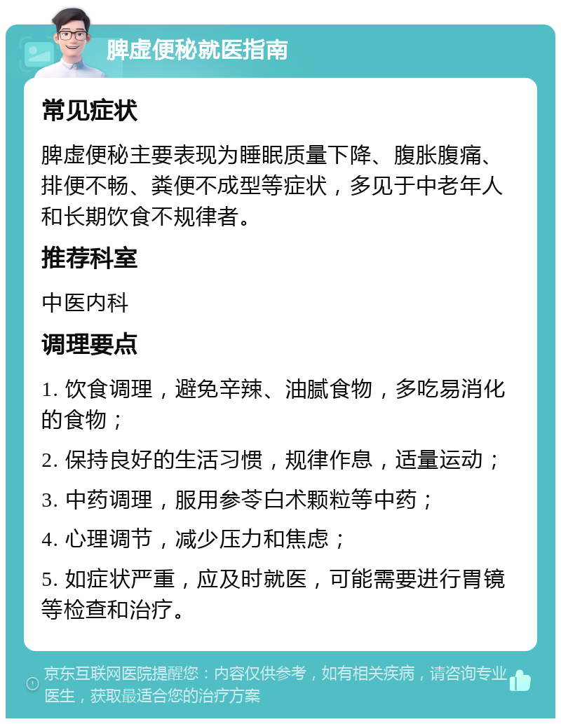 脾虚便秘就医指南 常见症状 脾虚便秘主要表现为睡眠质量下降、腹胀腹痛、排便不畅、粪便不成型等症状，多见于中老年人和长期饮食不规律者。 推荐科室 中医内科 调理要点 1. 饮食调理，避免辛辣、油腻食物，多吃易消化的食物； 2. 保持良好的生活习惯，规律作息，适量运动； 3. 中药调理，服用参苓白术颗粒等中药； 4. 心理调节，减少压力和焦虑； 5. 如症状严重，应及时就医，可能需要进行胃镜等检查和治疗。