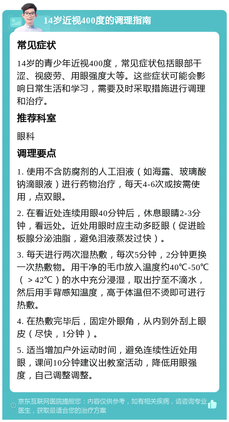 14岁近视400度的调理指南 常见症状 14岁的青少年近视400度，常见症状包括眼部干涩、视疲劳、用眼强度大等。这些症状可能会影响日常生活和学习，需要及时采取措施进行调理和治疗。 推荐科室 眼科 调理要点 1. 使用不含防腐剂的人工泪液（如海露、玻璃酸钠滴眼液）进行药物治疗，每天4-6次或按需使用，点双眼。 2. 在看近处连续用眼40分钟后，休息眼睛2-3分钟，看远处。近处用眼时应主动多眨眼（促进睑板腺分泌油脂，避免泪液蒸发过快）。 3. 每天进行两次湿热敷，每次5分钟，2分钟更换一次热敷物。用干净的毛巾放入温度约40℃-50℃（＞42℃）的水中充分浸湿，取出拧至不滴水，然后用手背感知温度，高于体温但不烫即可进行热敷。 4. 在热敷完毕后，固定外眼角，从内到外刮上眼皮（尽快，1分钟）。 5. 适当增加户外运动时间，避免连续性近处用眼，课间10分钟建议出教室活动，降低用眼强度，自己调整调整。